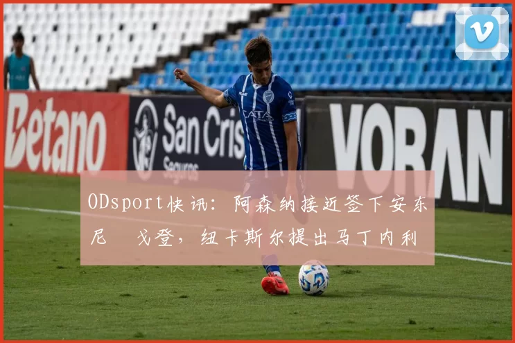 ODsport快讯:阿森纳接近签下安东尼・戈登,纽卡斯尔提出马丁内利交换条件_交易_球员_谈判