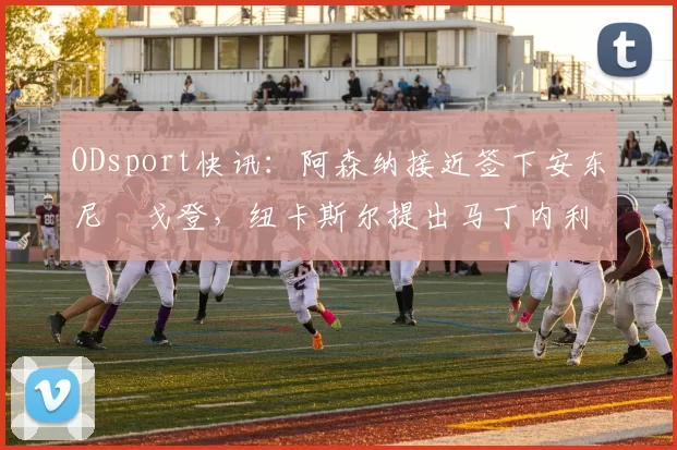 ODsport快讯:阿森纳接近签下安东尼・戈登,纽卡斯尔提出马丁内利交换条件_交易_球员_谈判