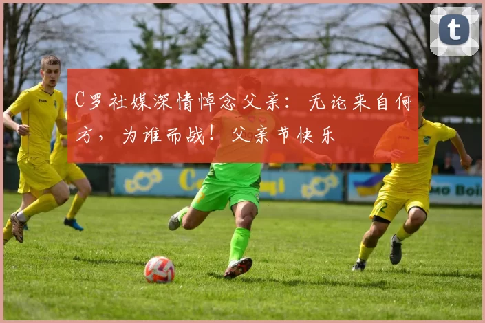 C罗社媒深情悼念父亲：无论来自何方，为谁而战！父亲节快乐️