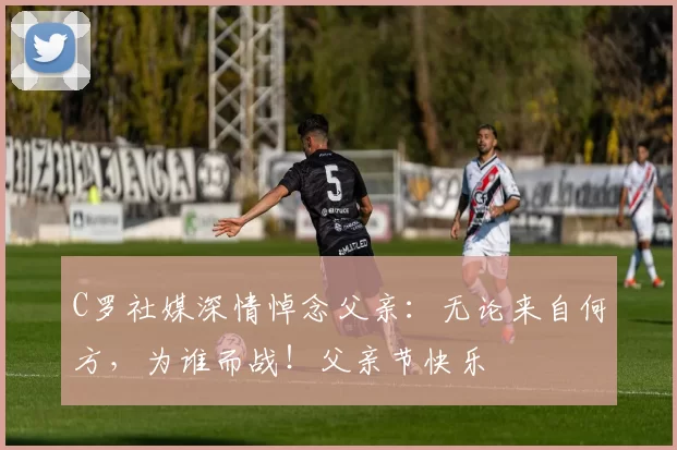 C罗社媒深情悼念父亲：无论来自何方，为谁而战！父亲节快乐️