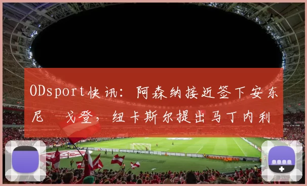 ODsport快讯：阿森纳接近签下安东尼・戈登，纽卡斯尔提出马丁内利交换条件_交易_球员_谈判