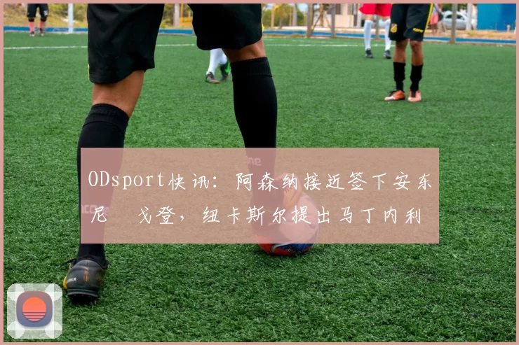 ODsport快讯:阿森纳接近签下安东尼・戈登,纽卡斯尔提出马丁内利交换条件_交易_球员_谈判