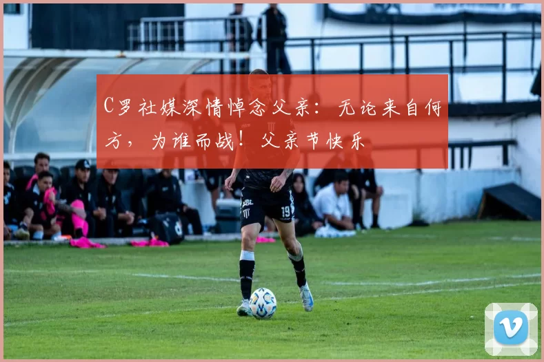 C罗社媒深情悼念父亲：无论来自何方，为谁而战！父亲节快乐️