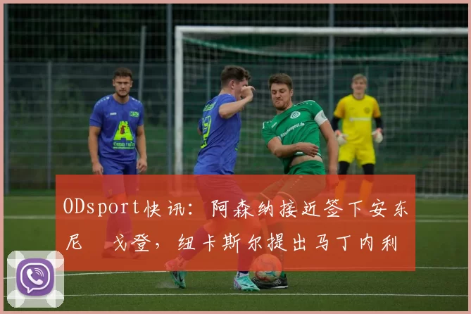 ODsport快讯：阿森纳接近签下安东尼・戈登，纽卡斯尔提出马丁内利交换条件_交易_球员_谈判