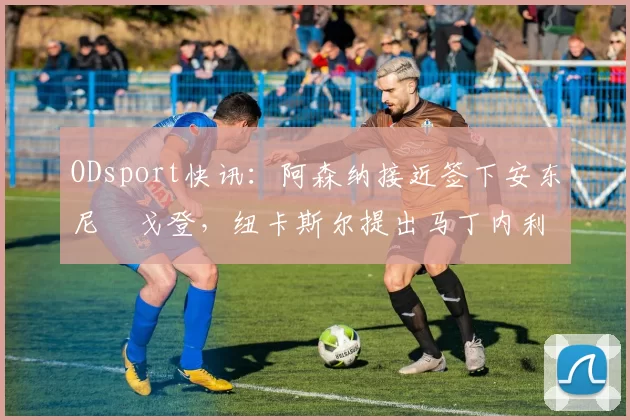 ODsport快讯：阿森纳接近签下安东尼・戈登，纽卡斯尔提出马丁内利交换条件_交易_球员_谈判