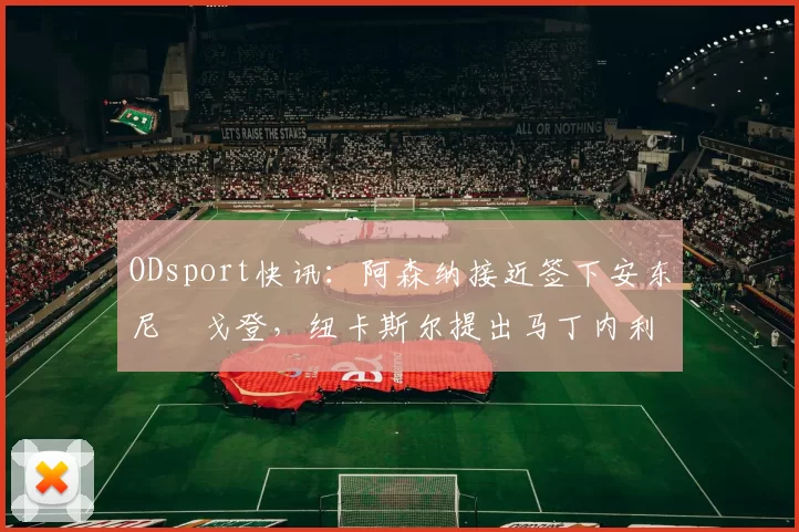 ODsport快讯:阿森纳接近签下安东尼・戈登,纽卡斯尔提出马丁内利交换条件_交易_球员_谈判
