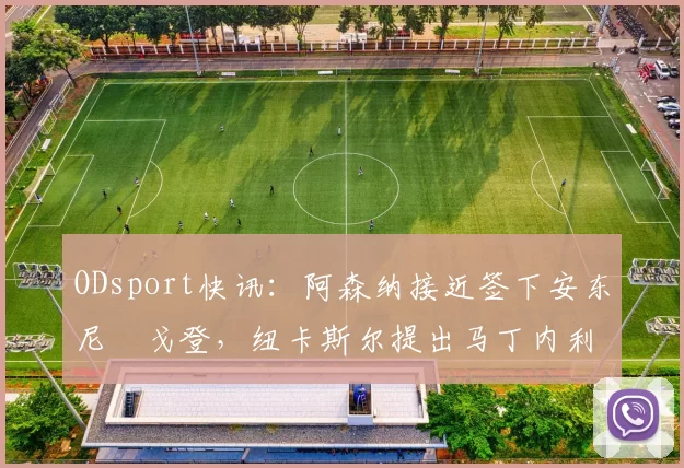 ODsport快讯：阿森纳接近签下安东尼・戈登，纽卡斯尔提出马丁内利交换条件_交易_球员_谈判