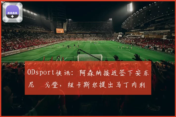 ODsport快讯：阿森纳接近签下安东尼・戈登，纽卡斯尔提出马丁内利交换条件_交易_球员_谈判