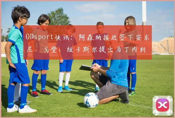 ODsport快讯：阿森纳接近签下安东尼・戈登，纽卡斯尔提出马丁内利交换条件_交易_球员_谈判
