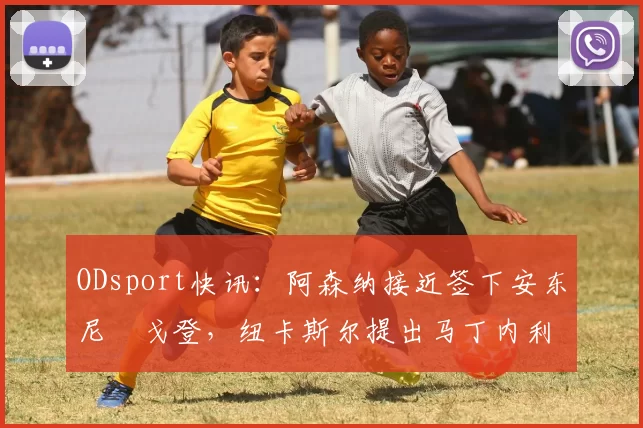 ODsport快讯:阿森纳接近签下安东尼・戈登,纽卡斯尔提出马丁内利交换条件_交易_球员_谈判