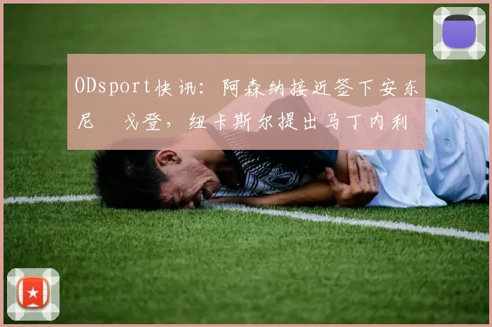 ODsport快讯：阿森纳接近签下安东尼・戈登，纽卡斯尔提出马丁内利交换条件_交易_球员_谈判