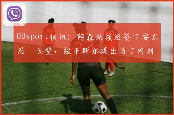 ODsport快讯：阿森纳接近签下安东尼・戈登，纽卡斯尔提出马丁内利交换条件_交易_球员_谈判