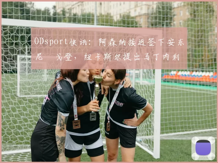 ODsport快讯：阿森纳接近签下安东尼・戈登，纽卡斯尔提出马丁内利交换条件_交易_球员_谈判