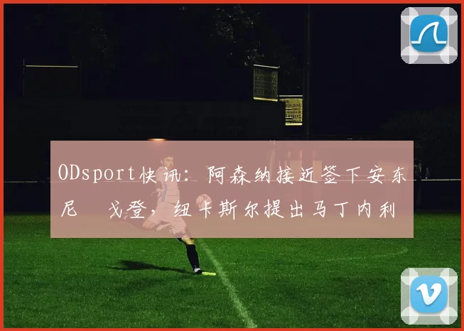 ODsport快讯：阿森纳接近签下安东尼・戈登，纽卡斯尔提出马丁内利交换条件_交易_球员_谈判