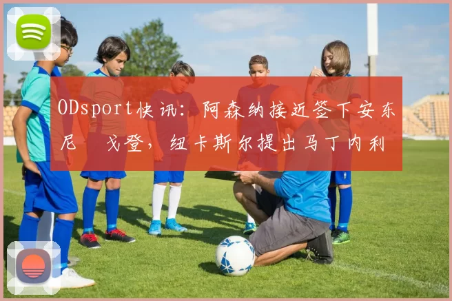 ODsport快讯:阿森纳接近签下安东尼・戈登,纽卡斯尔提出马丁内利交换条件_交易_球员_谈判