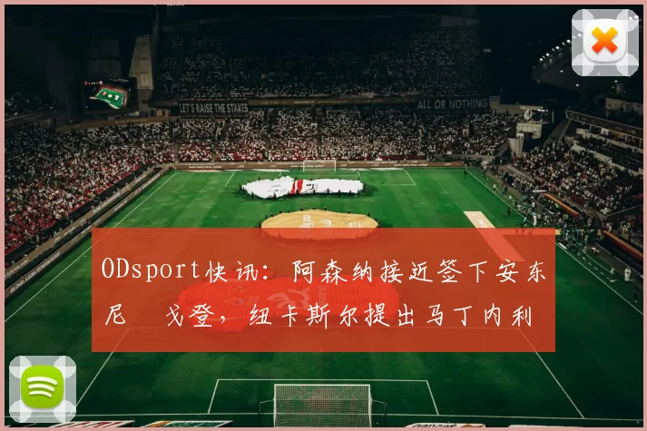 ODsport快讯:阿森纳接近签下安东尼・戈登,纽卡斯尔提出马丁内利交换条件_交易_球员_谈判