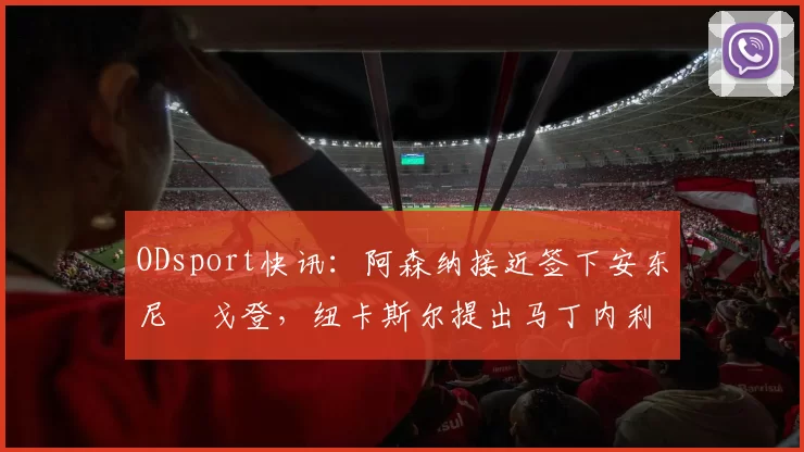 ODsport快讯：阿森纳接近签下安东尼・戈登，纽卡斯尔提出马丁内利交换条件_交易_球员_谈判