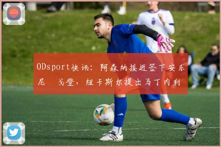 ODsport快讯:阿森纳接近签下安东尼・戈登,纽卡斯尔提出马丁内利交换条件_交易_球员_谈判