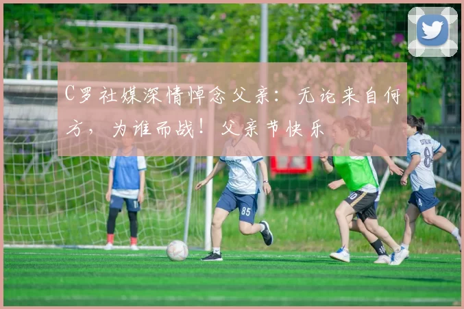 C罗社媒深情悼念父亲：无论来自何方，为谁而战！父亲节快乐️