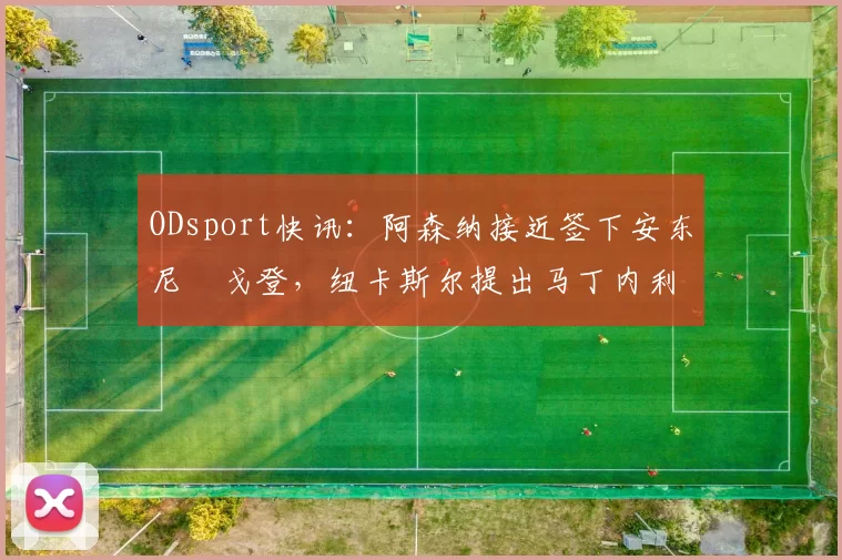 ODsport快讯：阿森纳接近签下安东尼・戈登，纽卡斯尔提出马丁内利交换条件_交易_球员_谈判