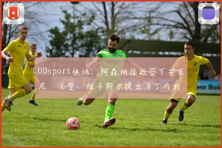 ODsport快讯：阿森纳接近签下安东尼・戈登，纽卡斯尔提出马丁内利交换条件_交易_球员_谈判