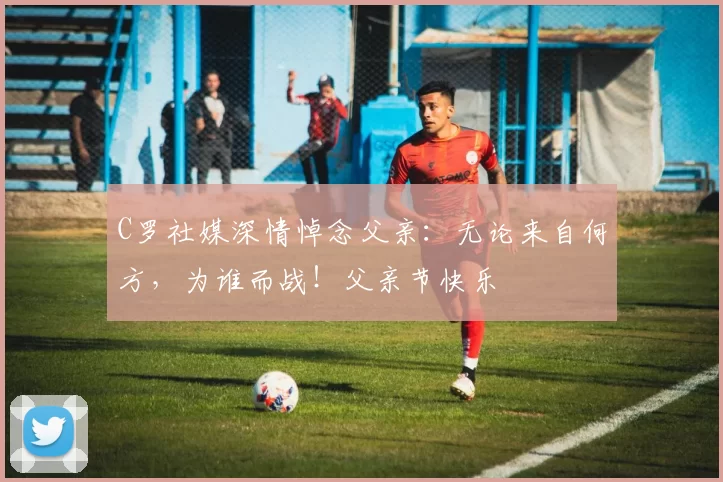 C罗社媒深情悼念父亲:无论来自何方,为谁而战!父亲节快乐️