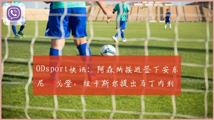 ODsport快讯:阿森纳接近签下安东尼・戈登,纽卡斯尔提出马丁内利交换条件_交易_球员_谈判