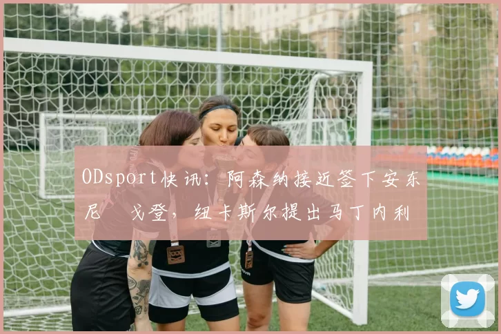 ODsport快讯：阿森纳接近签下安东尼・戈登，纽卡斯尔提出马丁内利交换条件_交易_球员_谈判