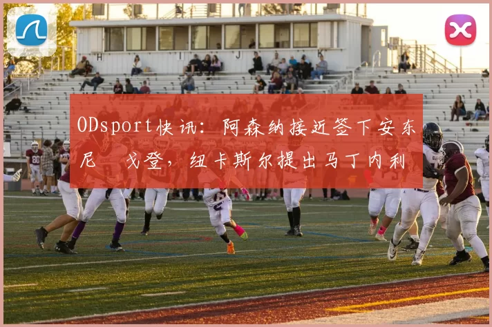 ODsport快讯:阿森纳接近签下安东尼・戈登,纽卡斯尔提出马丁内利交换条件_交易_球员_谈判