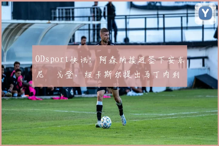 ODsport快讯:阿森纳接近签下安东尼・戈登,纽卡斯尔提出马丁内利交换条件_交易_球员_谈判