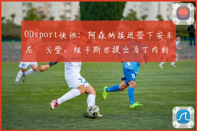 ODsport快讯:阿森纳接近签下安东尼・戈登,纽卡斯尔提出马丁内利交换条件_交易_球员_谈判