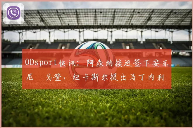 ODsport快讯:阿森纳接近签下安东尼・戈登,纽卡斯尔提出马丁内利交换条件_交易_球员_谈判