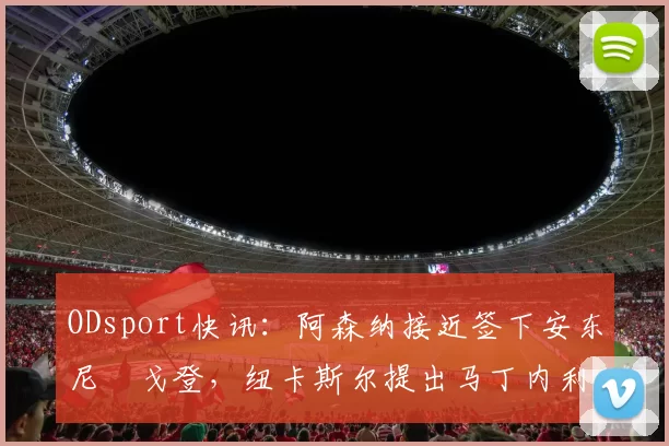 ODsport快讯：阿森纳接近签下安东尼・戈登，纽卡斯尔提出马丁内利交换条件_交易_球员_谈判
