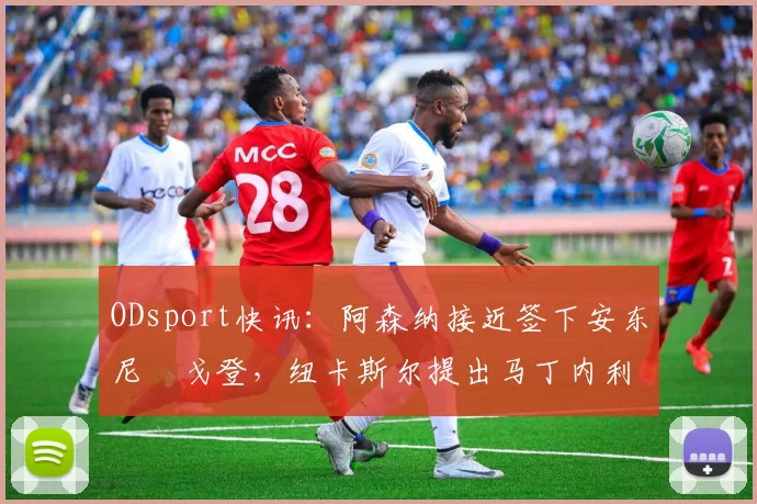ODsport快讯:阿森纳接近签下安东尼・戈登,纽卡斯尔提出马丁内利交换条件_交易_球员_谈判