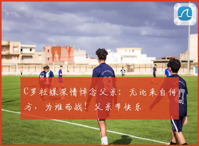 C罗社媒深情悼念父亲:无论来自何方,为谁而战!父亲节快乐️