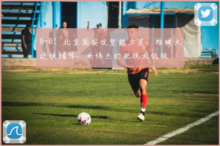 0-0!北京国安攻坚能力差,难破大连铁桶阵,毛伟杰的犯规太低级