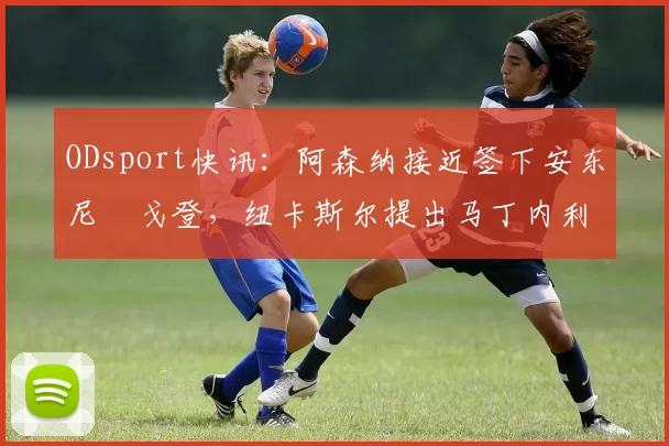 ODsport快讯：阿森纳接近签下安东尼・戈登，纽卡斯尔提出马丁内利交换条件_交易_球员_谈判
