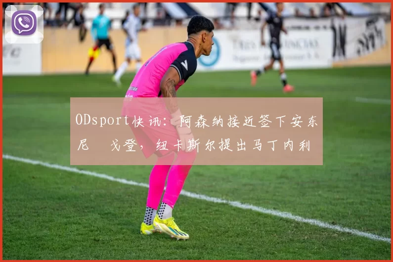 ODsport快讯：阿森纳接近签下安东尼・戈登，纽卡斯尔提出马丁内利交换条件_交易_球员_谈判