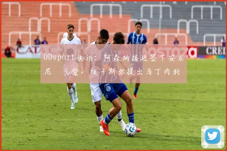 ODsport快讯:阿森纳接近签下安东尼・戈登,纽卡斯尔提出马丁内利交换条件_交易_球员_谈判