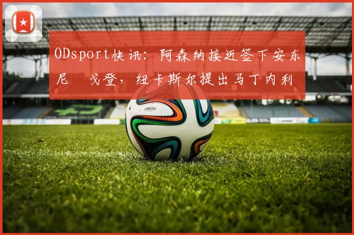 ODsport快讯：阿森纳接近签下安东尼・戈登，纽卡斯尔提出马丁内利交换条件_交易_球员_谈判