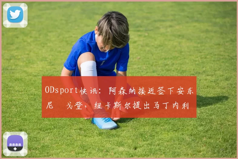 ODsport快讯:阿森纳接近签下安东尼・戈登,纽卡斯尔提出马丁内利交换条件_交易_球员_谈判