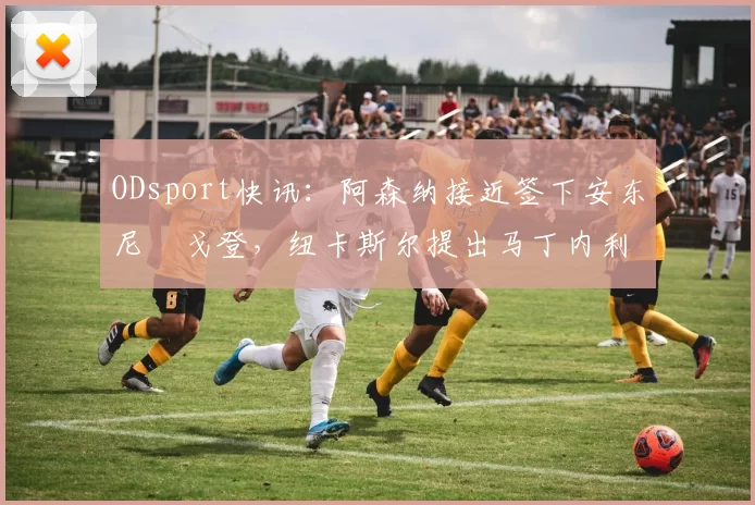 ODsport快讯：阿森纳接近签下安东尼・戈登，纽卡斯尔提出马丁内利交换条件_交易_球员_谈判