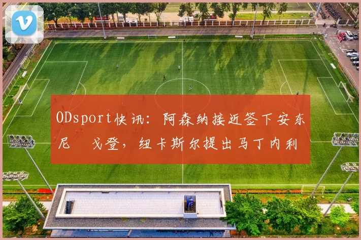 ODsport快讯：阿森纳接近签下安东尼・戈登，纽卡斯尔提出马丁内利交换条件_交易_球员_谈判