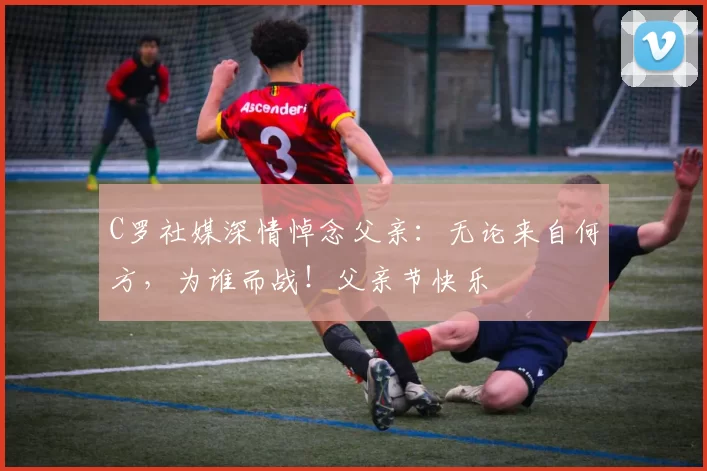 C罗社媒深情悼念父亲：无论来自何方，为谁而战！父亲节快乐️