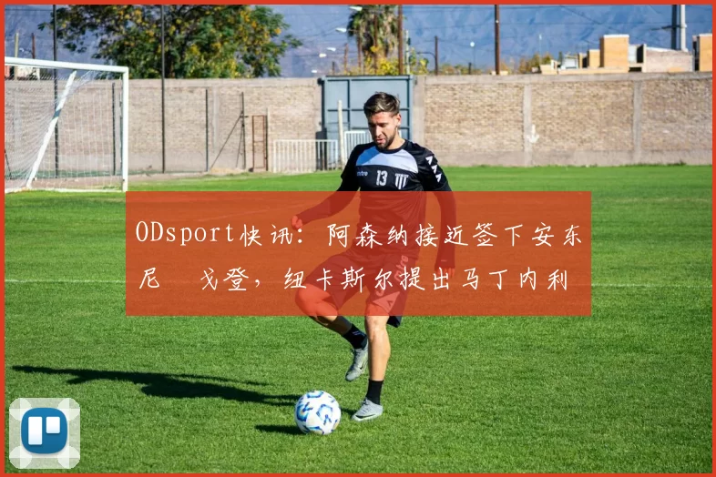 ODsport快讯：阿森纳接近签下安东尼・戈登，纽卡斯尔提出马丁内利交换条件_交易_球员_谈判