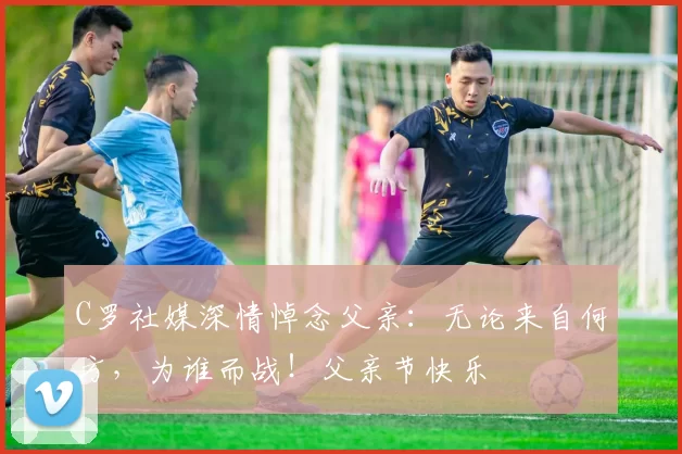 C罗社媒深情悼念父亲:无论来自何方,为谁而战!父亲节快乐️