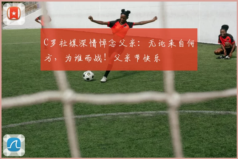 C罗社媒深情悼念父亲：无论来自何方，为谁而战！父亲节快乐️