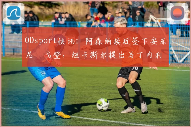 ODsport快讯:阿森纳接近签下安东尼・戈登,纽卡斯尔提出马丁内利交换条件_交易_球员_谈判