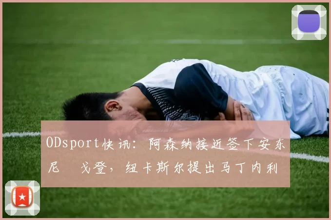 ODsport快讯：阿森纳接近签下安东尼・戈登，纽卡斯尔提出马丁内利交换条件_交易_球员_谈判