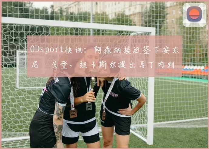 ODsport快讯：阿森纳接近签下安东尼・戈登，纽卡斯尔提出马丁内利交换条件_交易_球员_谈判